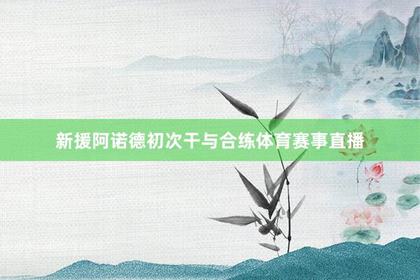 新援阿诺德初次干与合练体育赛事直播