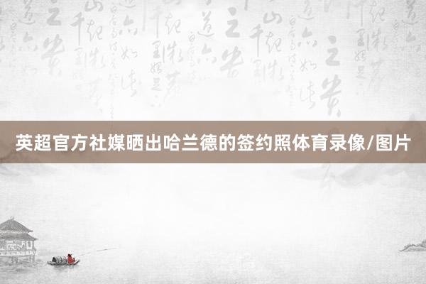 英超官方社媒晒出哈兰德的签约照体育录像/图片