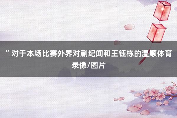 ”对于本场比赛外界对蒯纪闻和王钰栋的温顺体育录像/图片