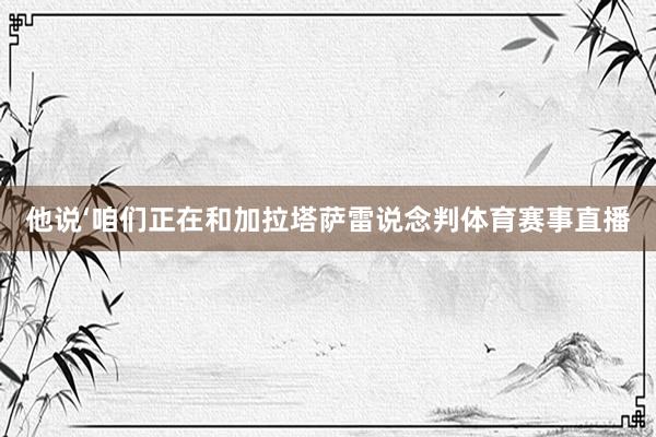 他说‘咱们正在和加拉塔萨雷说念判体育赛事直播