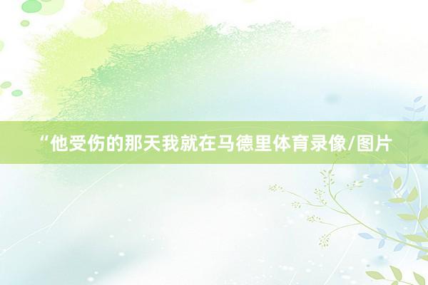 “他受伤的那天我就在马德里体育录像/图片