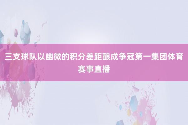 三支球队以幽微的积分差距酿成争冠第一集团体育赛事直播