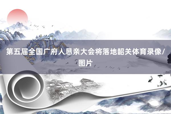 第五届全国广府人恳亲大会将落地韶关体育录像/图片