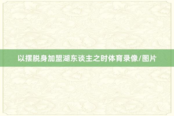 以摆脱身加盟湖东谈主之时体育录像/图片