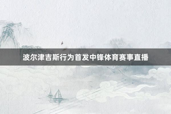波尔津吉斯行为首发中锋体育赛事直播