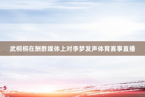 武桐桐在酬酢媒体上对李梦发声体育赛事直播