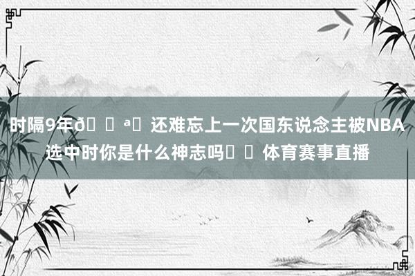 时隔9年📪️还难忘上一次国东说念主被NBA选中时你是什么神志吗⁉️体育赛事直播