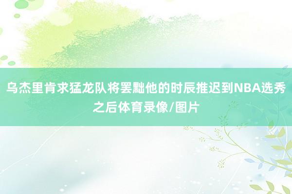 乌杰里肯求猛龙队将罢黜他的时辰推迟到NBA选秀之后体育录像/图片