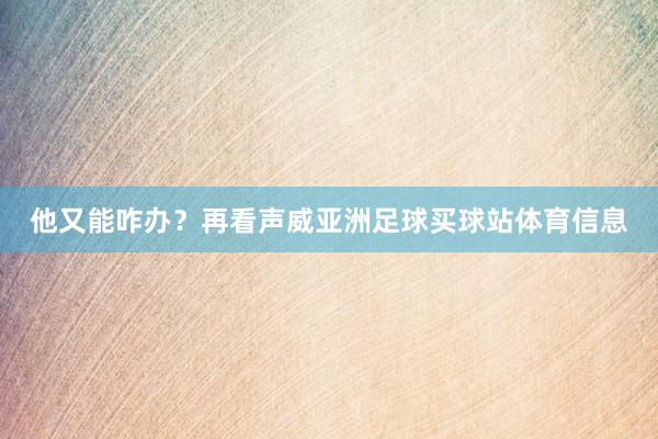他又能咋办？再看声威亚洲足球买球站体育信息