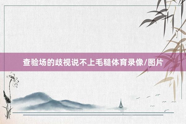查验场的歧视说不上毛糙体育录像/图片