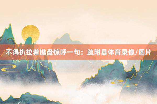 不得扒拉着键盘惊呼一句：疏附县体育录像/图片