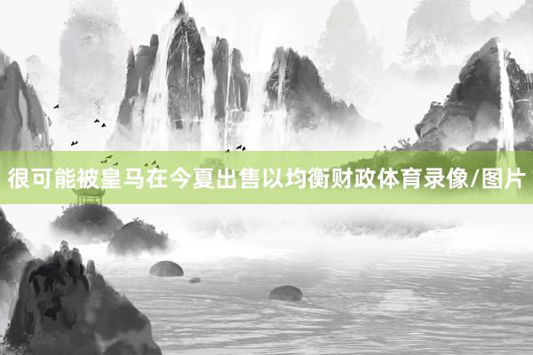 很可能被皇马在今夏出售以均衡财政体育录像/图片