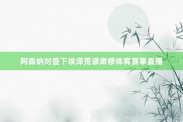 阿森纳对签下埃泽荒谬肃穆体育赛事直播