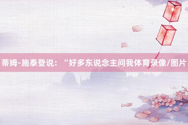 蒂姆-施泰登说：“好多东说念主问我体育录像/图片