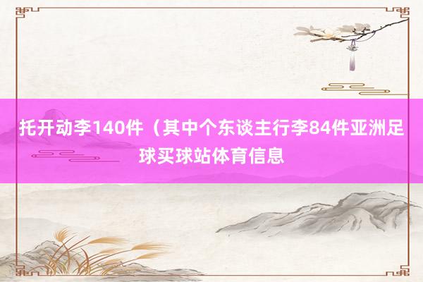 托开动李140件（其中个东谈主行李84件亚洲足球买球站体育信息