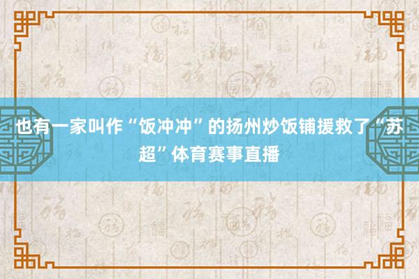 也有一家叫作“饭冲冲”的扬州炒饭铺援救了“苏超”体育赛事直播