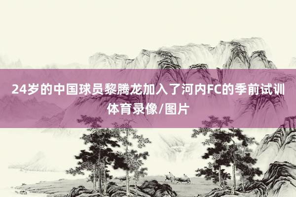 24岁的中国球员黎腾龙加入了河内FC的季前试训体育录像/图片