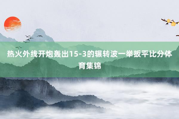 热火外线开炮轰出15-3的辗转波一举扳平比分体育集锦