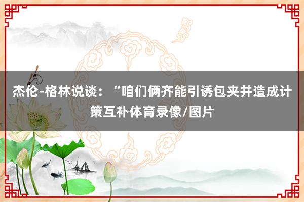 杰伦-格林说谈：“咱们俩齐能引诱包夹并造成计策互补体育录像/图片