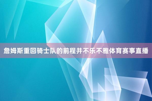 詹姆斯重回骑士队的前程并不乐不雅体育赛事直播