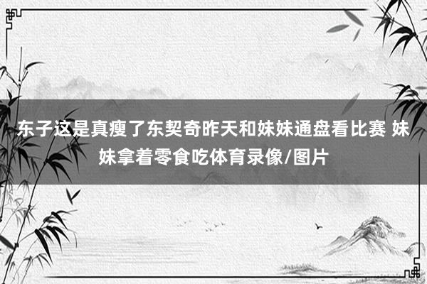 东子这是真瘦了东契奇昨天和妹妹通盘看比赛 妹妹拿着零食吃体育录像/图片