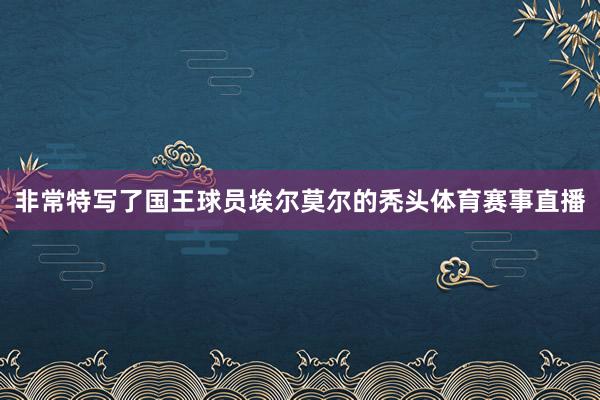 非常特写了国王球员埃尔莫尔的秃头体育赛事直播