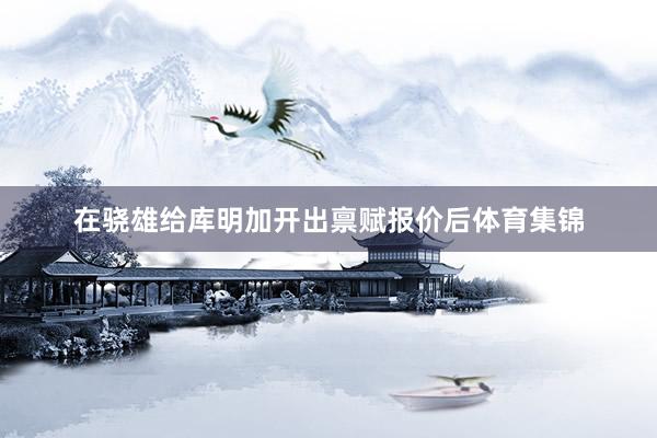 在骁雄给库明加开出禀赋报价后体育集锦