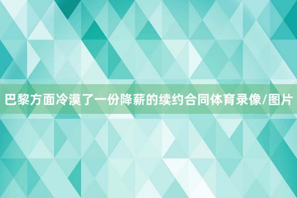 巴黎方面冷漠了一份降薪的续约合同体育录像/图片