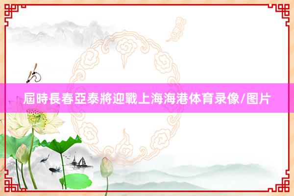屆時長春亞泰將迎戰上海海港体育录像/图片