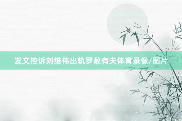 发文控诉刘维伟出轨罗敷有夫体育录像/图片