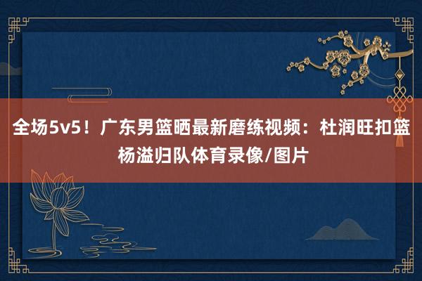 全场5v5！广东男篮晒最新磨练视频：杜润旺扣篮 杨溢归队体育录像/图片