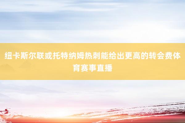 纽卡斯尔联或托特纳姆热刺能给出更高的转会费体育赛事直播