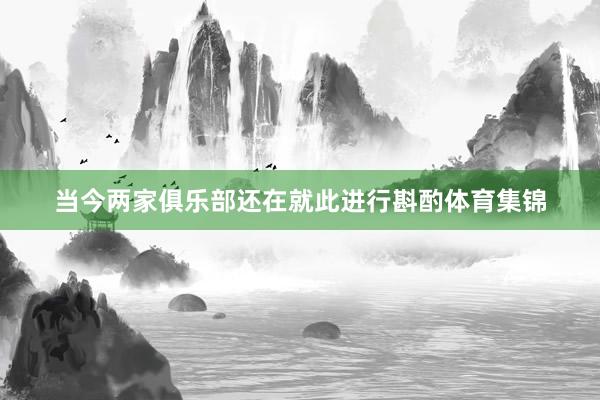 当今两家俱乐部还在就此进行斟酌体育集锦