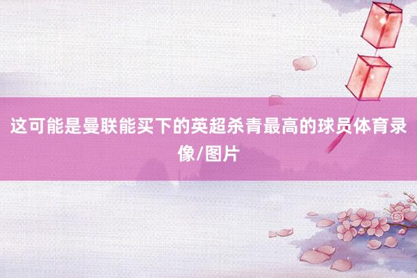 这可能是曼联能买下的英超杀青最高的球员体育录像/图片