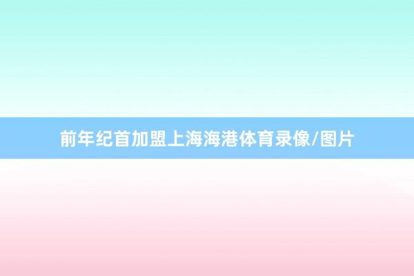 前年纪首加盟上海海港体育录像/图片