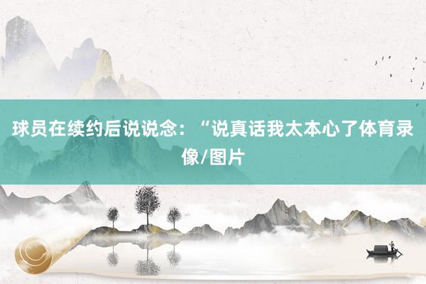 球员在续约后说说念：“说真话我太本心了体育录像/图片