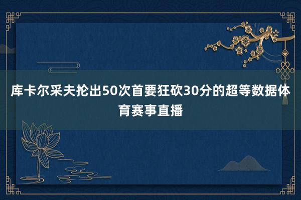 库卡尔采夫抡出50次首要狂砍30分的超等数据体育赛事直播