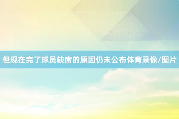 但现在完了球员缺席的原因仍未公布体育录像/图片