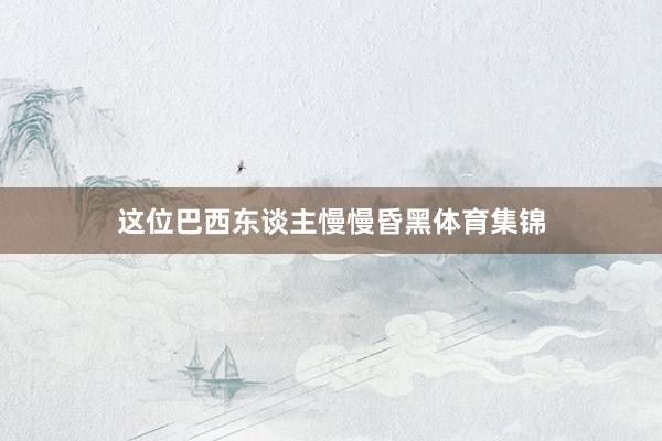 这位巴西东谈主慢慢昏黑体育集锦