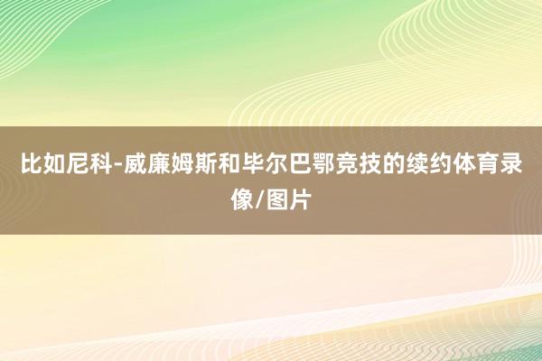 比如尼科-威廉姆斯和毕尔巴鄂竞技的续约体育录像/图片
