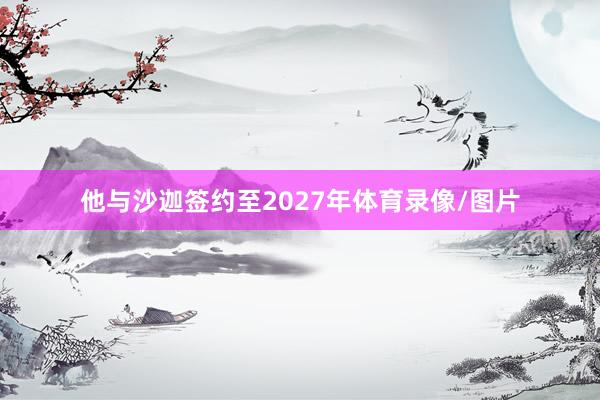 他与沙迦签约至2027年体育录像/图片