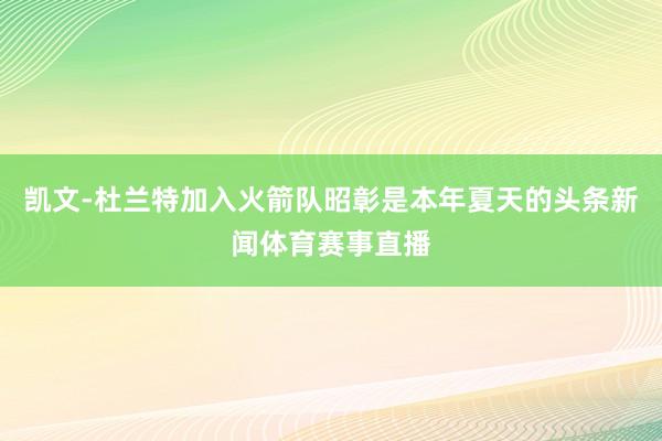 凯文-杜兰特加入火箭队昭彰是本年夏天的头条新闻体育赛事直播
