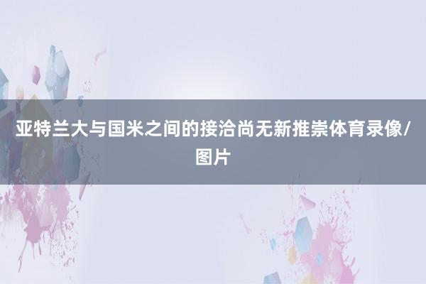 亚特兰大与国米之间的接洽尚无新推崇体育录像/图片