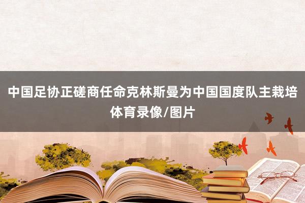 中国足协正磋商任命克林斯曼为中国国度队主栽培体育录像/图片
