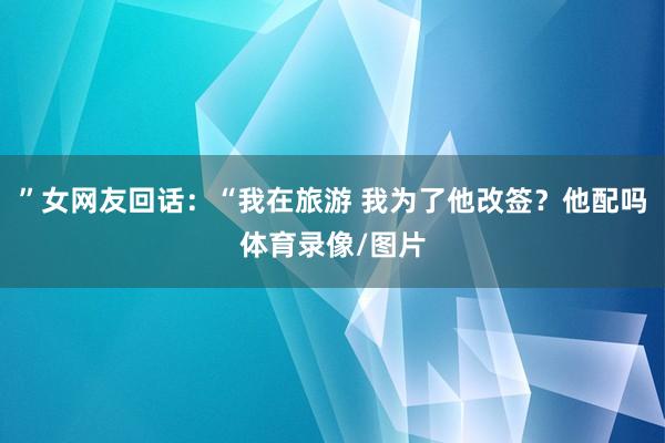 ”女网友回话：“我在旅游 我为了他改签？他配吗体育录像/图片