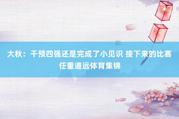 大秋：干预四强还是完成了小见识 接下来的比赛任重道远体育集锦