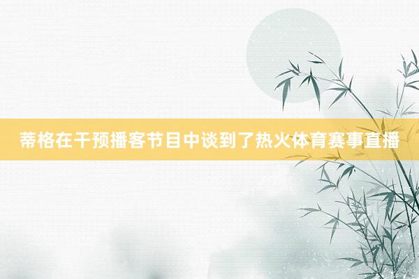 蒂格在干预播客节目中谈到了热火体育赛事直播