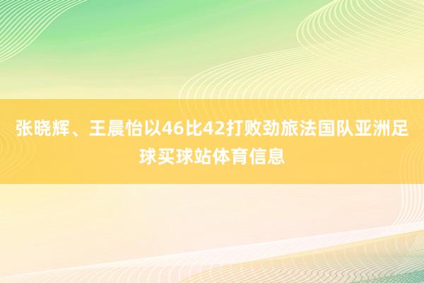 张晓辉、王晨怡以46比42打败劲旅法国队亚洲足球买球站体育信息