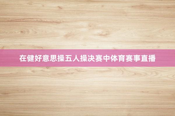 在健好意思操五人操决赛中体育赛事直播
