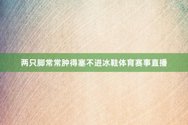 两只脚常常肿得塞不进冰鞋体育赛事直播